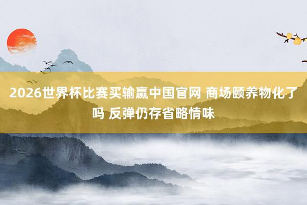 2026世界杯比赛买输赢中国官网 商场颐养物化了吗 反弹仍存省略情味