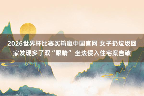 2026世界杯比赛买输赢中国官网 女子扔垃圾回家发现多了双“眼睛” 坐法侵入住宅案告破