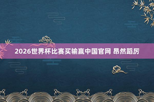 2026世界杯比赛买输赢中国官网 昂然蹈厉