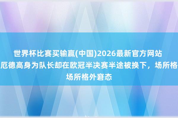 世界杯比赛买输赢(中国)2026最新官方网站 旧将：厄德高身为队长却在欧冠半决赛半途被换下，场所格外窘态