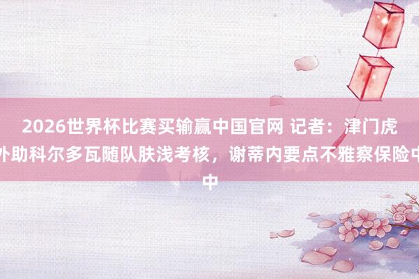 2026世界杯比赛买输赢中国官网 记者：津门虎外助科尔多瓦随队肤浅考核，谢蒂内要点不雅察保险中