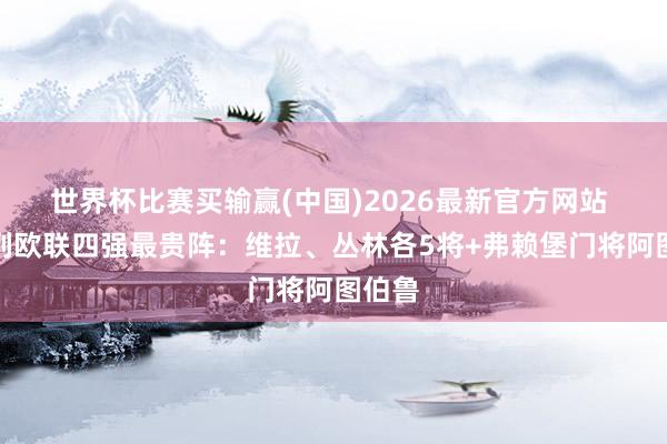 世界杯比赛买输赢(中国)2026最新官方网站 德转列欧联四强最贵阵：维拉、丛林各5将+弗赖堡门将阿图伯鲁