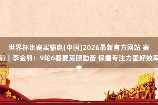 世界杯比赛买输赢(中国)2026最新官方网站 赛前｜李金羽：9轮6客要克服勤奋 保握专注力图好效率