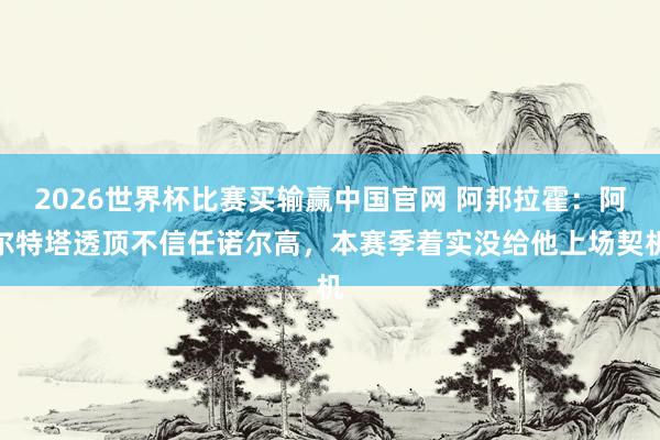 2026世界杯比赛买输赢中国官网 阿邦拉霍：阿尔特塔透顶不信任诺尔高，本赛季着实没给他上场契机