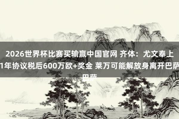 2026世界杯比赛买输赢中国官网 齐体:尤文奉上1年协议税后600万欧+奖金 莱万可能解放身离开巴萨