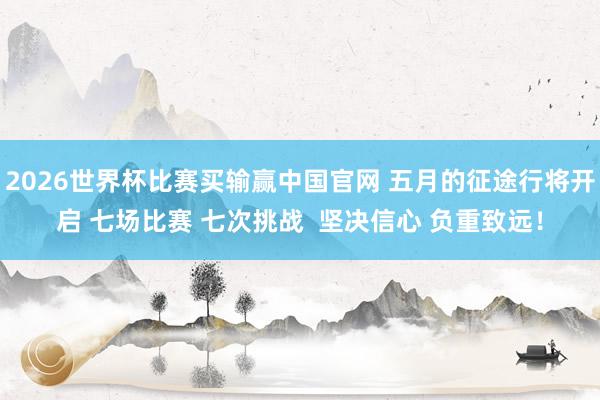 2026世界杯比赛买输赢中国官网 五月的征途行将开启 七场比赛 七次挑战  坚决信心 负重致远！