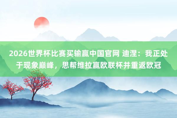 2026世界杯比赛买输赢中国官网 迪涅：我正处于现象巅峰，思帮维拉赢欧联杯并重返欧冠