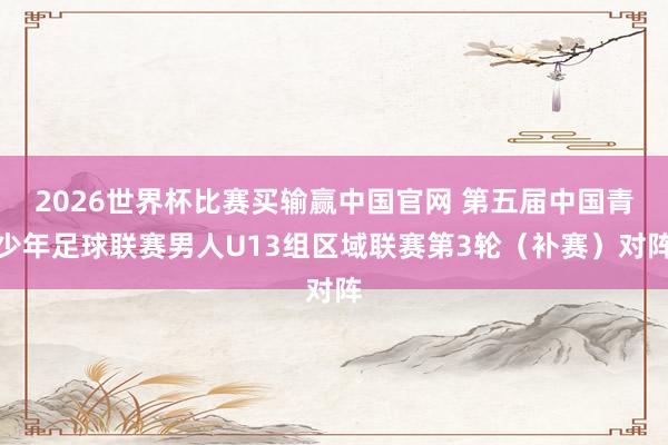 2026世界杯比赛买输赢中国官网 第五届中国青少年足球联赛男人U13组区域联赛第3轮（补赛）对阵