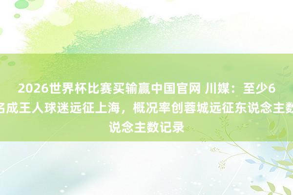 2026世界杯比赛买输赢中国官网 川媒：至少6500名成王人球迷远征上海，概况率创蓉城远征东说念主数记录