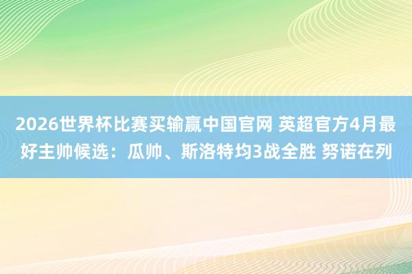 2026世界杯比赛买输赢中国官网 英超官方4月最好主帅候选：瓜帅、斯洛特均3战全胜 努诺在列