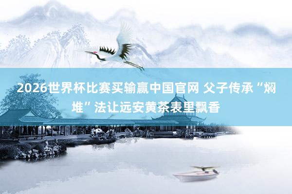 2026世界杯比赛买输赢中国官网 父子传承“焖堆”法让远安黄茶表里飘香
