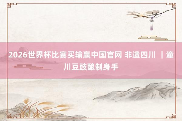 2026世界杯比赛买输赢中国官网 非遗四川 ｜潼川豆豉酿制身手