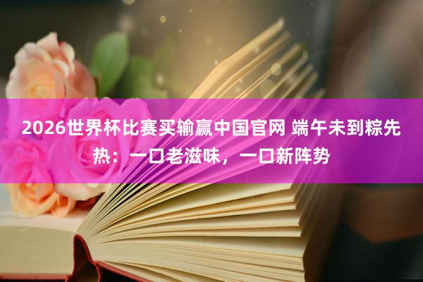 2026世界杯比赛买输赢中国官网 端午未到粽先热：一口老滋味，一口新阵势