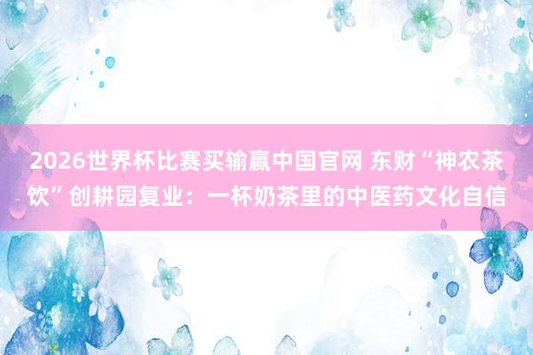2026世界杯比赛买输赢中国官网 东财“神农茶饮”创耕园复业：一杯奶茶里的中医药文化自信