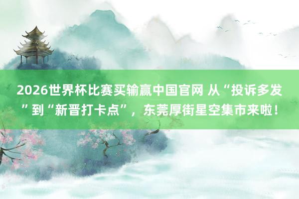 2026世界杯比赛买输赢中国官网 从“投诉多发”到“新晋打卡点”，东莞厚街星空集市来啦！