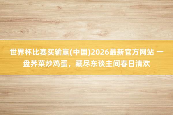 世界杯比赛买输赢(中国)2026最新官方网站 一盘荠菜炒鸡蛋,藏尽东谈主间春日清欢