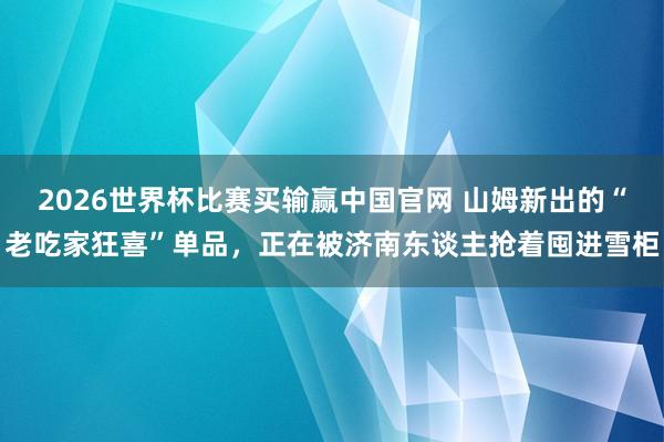 2026世界杯比赛买输赢中国官网 山姆新出的“老吃家狂喜”单品，正在被济南东谈主抢着囤进雪柜