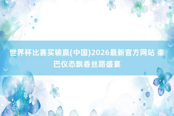 世界杯比赛买输赢(中国)2026最新官方网站 秦巴仪态飘香丝路盛宴