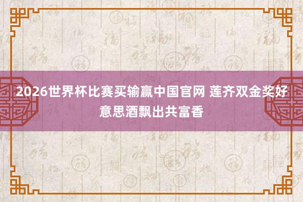 2026世界杯比赛买输赢中国官网 莲齐双金奖好意思酒飘出共富香