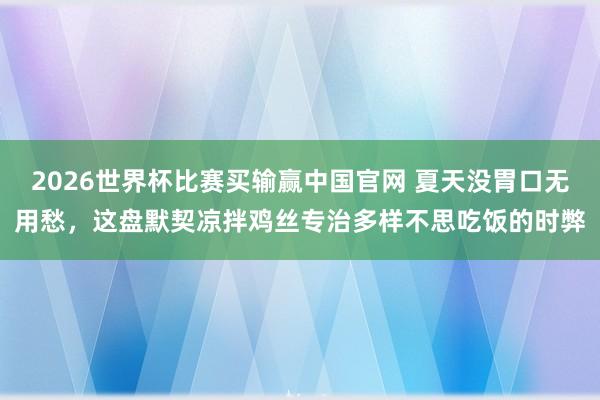 2026世界杯比赛买输赢中国官网 夏天没胃口无用愁，这盘默契凉拌鸡丝专治多样不思吃饭的时弊