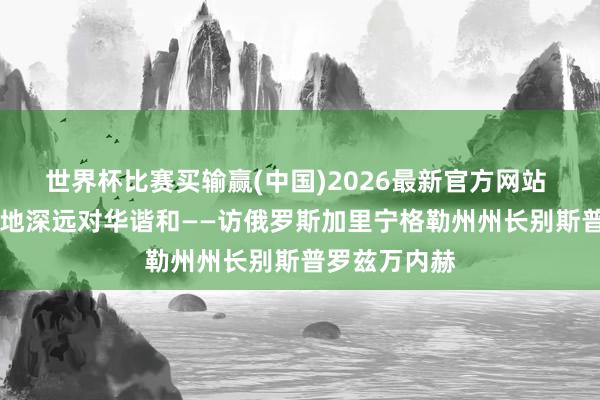 世界杯比赛买输赢(中国)2026最新官方网站 专访|愿全场地深远对华谐和——访俄罗斯加里宁格勒州州长别斯普罗兹万内赫