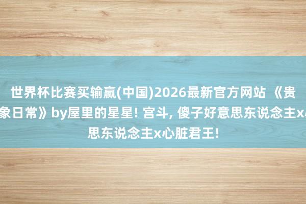 世界杯比赛买输赢(中国)2026最新官方网站 《贵妃娘娘表象日常》by屋里的星星! 宫斗， 傻子好意思东说念主x心脏君王!