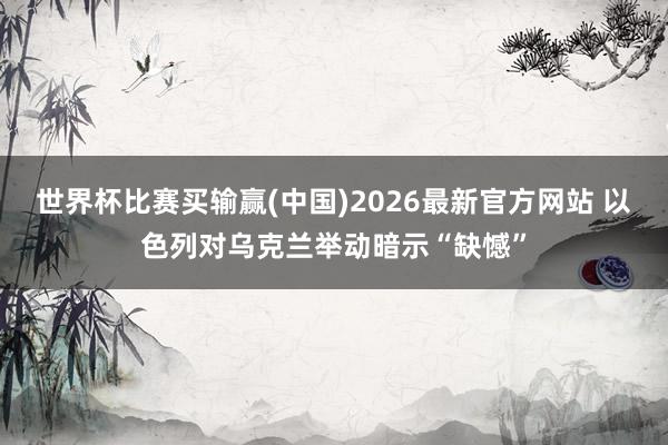 世界杯比赛买输赢(中国)2026最新官方网站 以色列对乌克兰举动暗示“缺憾”