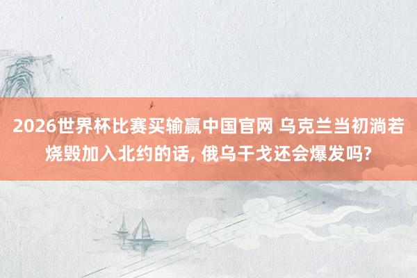 2026世界杯比赛买输赢中国官网 乌克兰当初淌若烧毁加入北约的话， 俄乌干戈还会爆发吗?