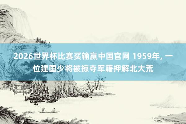 2026世界杯比赛买输赢中国官网 1959年， 一位建国少将被掠夺军籍押解北大荒