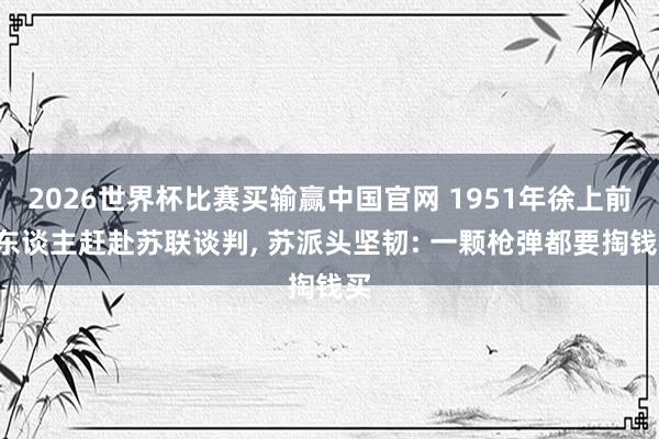 2026世界杯比赛买输赢中国官网 1951年徐上前8东谈主赶赴苏联谈判, 苏派头坚韧: 一颗枪弹都要掏钱买