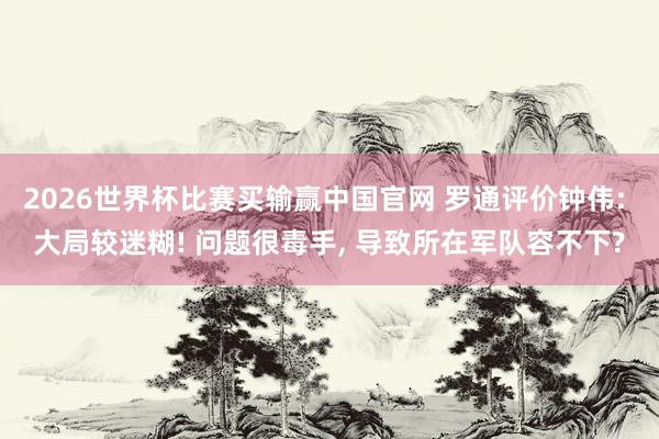 2026世界杯比赛买输赢中国官网 罗通评价钟伟: 大局较迷糊! 问题很毒手, 导致所在军队容不下?