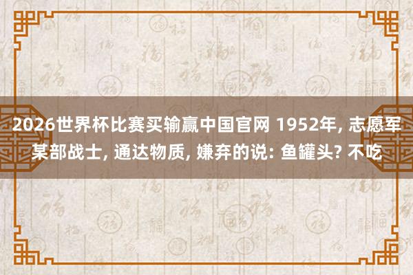 2026世界杯比赛买输赢中国官网 1952年， 志愿军某部战士， 通达物质， 嫌弃的说: 鱼罐头? 不吃
