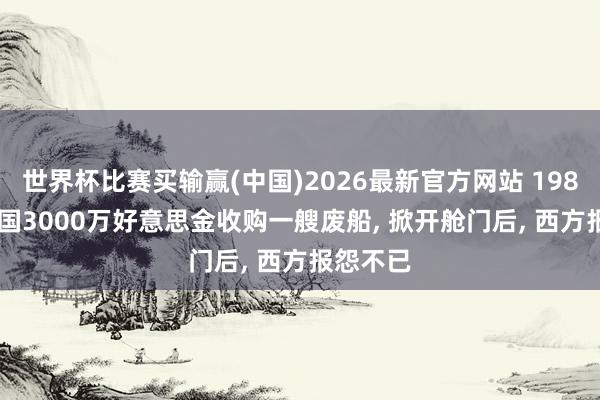 世界杯比赛买输赢(中国)2026最新官方网站 1985年， 中国3000万好意思金收购一艘废船， 掀开舱门后， 西方报怨不已