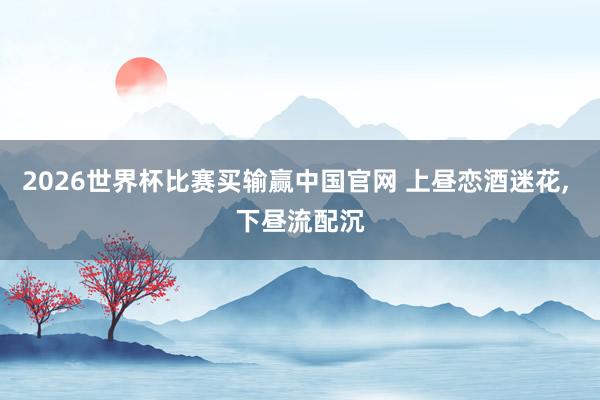 2026世界杯比赛买输赢中国官网 上昼恋酒迷花, 下昼流配沉