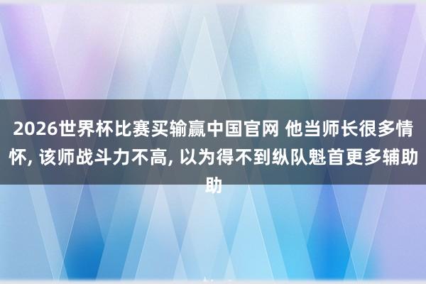 2026世界杯比赛买输赢中国官网 他当师长很多情怀， 该师战斗力不高， 以为得不到纵队魁首更多辅助