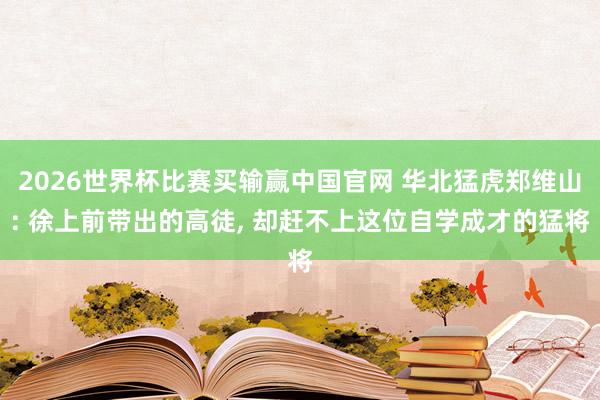 2026世界杯比赛买输赢中国官网 华北猛虎郑维山: 徐上前带出的高徒， 却赶不上这位自学成才的猛将