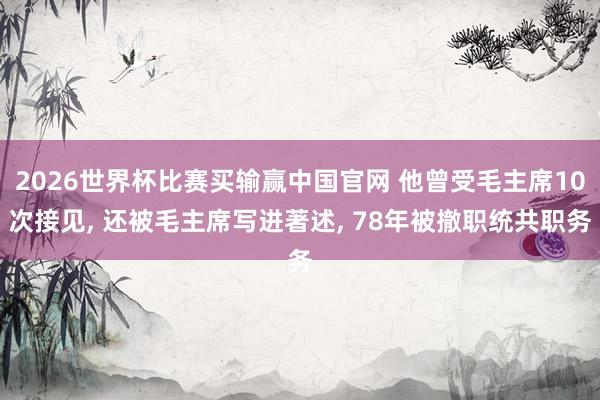 2026世界杯比赛买输赢中国官网 他曾受毛主席10次接见, 还被毛主席写进著述, 78年被撤职统共职务