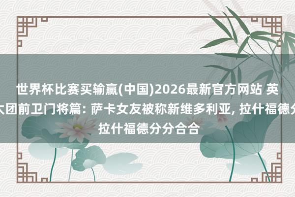 世界杯比赛买输赢(中国)2026最新官方网站 英格兰太太团前卫门将篇: 萨卡女友被称新维多利亚, 拉什福德分分合合