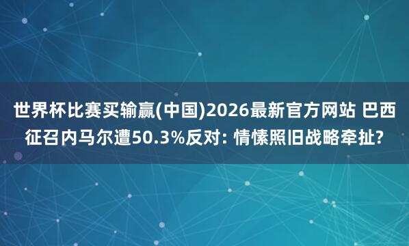 世界杯比赛买输赢(中国)2026最新官方网站 巴西征召内马尔遭50.3%反对: 情愫照旧战略牵扯?