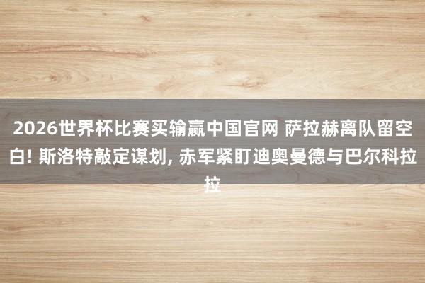 2026世界杯比赛买输赢中国官网 萨拉赫离队留空白! 斯洛特敲定谋划， 赤军紧盯迪奥曼德与巴尔科拉