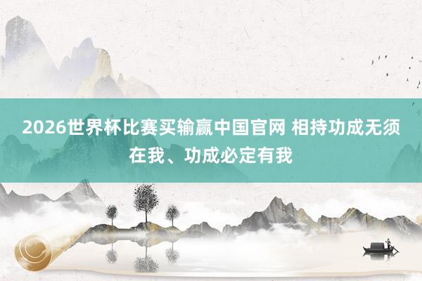 2026世界杯比赛买输赢中国官网 相持功成无须在我、功成必定有我