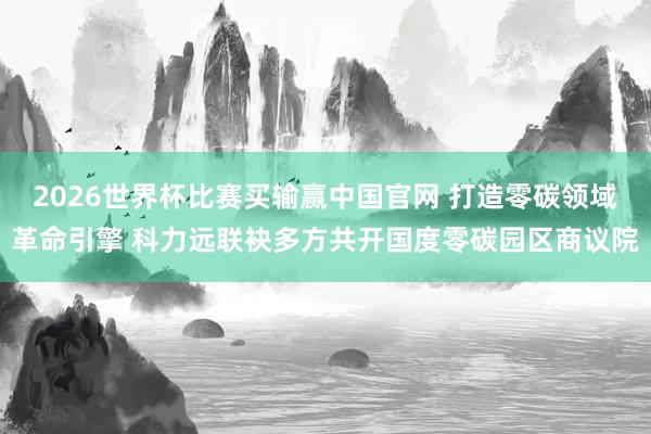 2026世界杯比赛买输赢中国官网 打造零碳领域革命引擎 科力远联袂多方共开国度零碳园区商议院