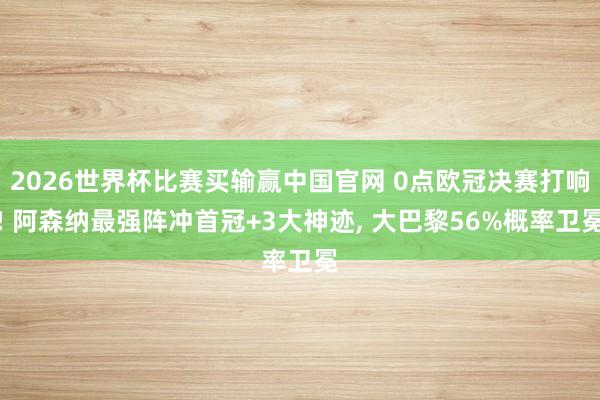 2026世界杯比赛买输赢中国官网 0点欧冠决赛打响! 阿森纳最强阵冲首冠+3大神迹， 大巴黎56%概率卫冕