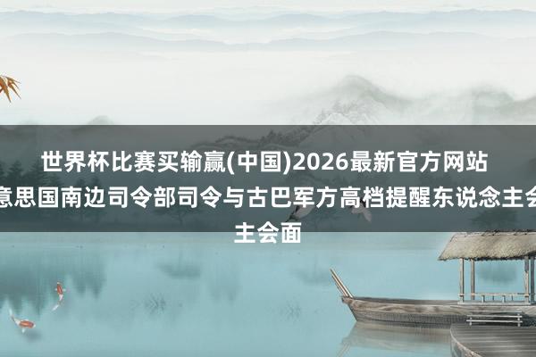 世界杯比赛买输赢(中国)2026最新官方网站 好意思国南边司令部司令与古巴军方高档提醒东说念主会面