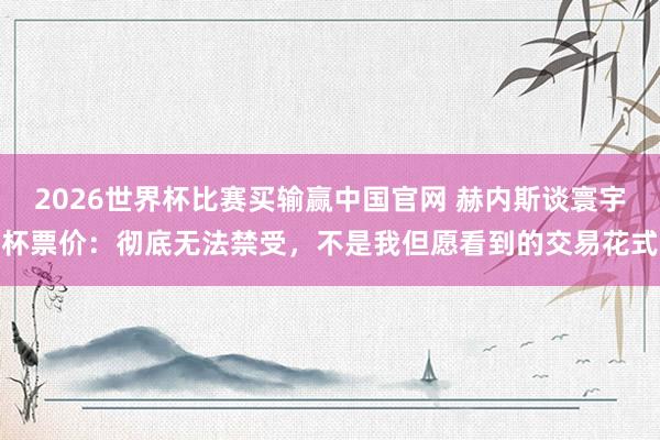 2026世界杯比赛买输赢中国官网 赫内斯谈寰宇杯票价：彻底无法禁受，不是我但愿看到的交易花式