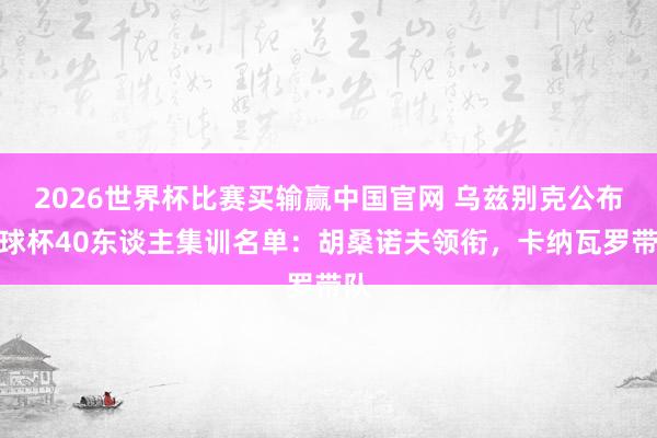 2026世界杯比赛买输赢中国官网 乌兹别克公布寰球杯40东谈主集训名单：胡桑诺夫领衔，卡纳瓦罗带队
