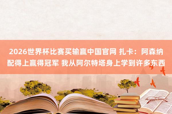 2026世界杯比赛买输赢中国官网 扎卡：阿森纳配得上赢得冠军 我从阿尔特塔身上学到许多东西
