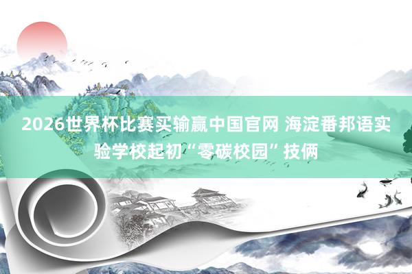 2026世界杯比赛买输赢中国官网 海淀番邦语实验学校起初“零碳校园”技俩