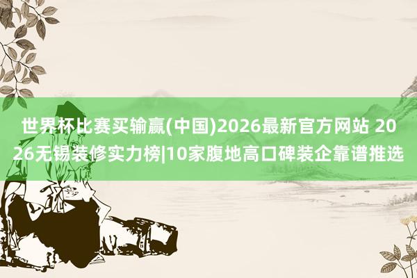 世界杯比赛买输赢(中国)2026最新官方网站 2026无锡装修实力榜|10家腹地高口碑装企靠谱推选