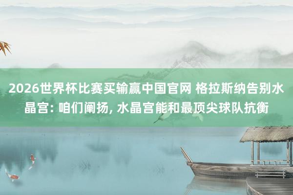 2026世界杯比赛买输赢中国官网 格拉斯纳告别水晶宫: 咱们阐扬, 水晶宫能和最顶尖球队抗衡